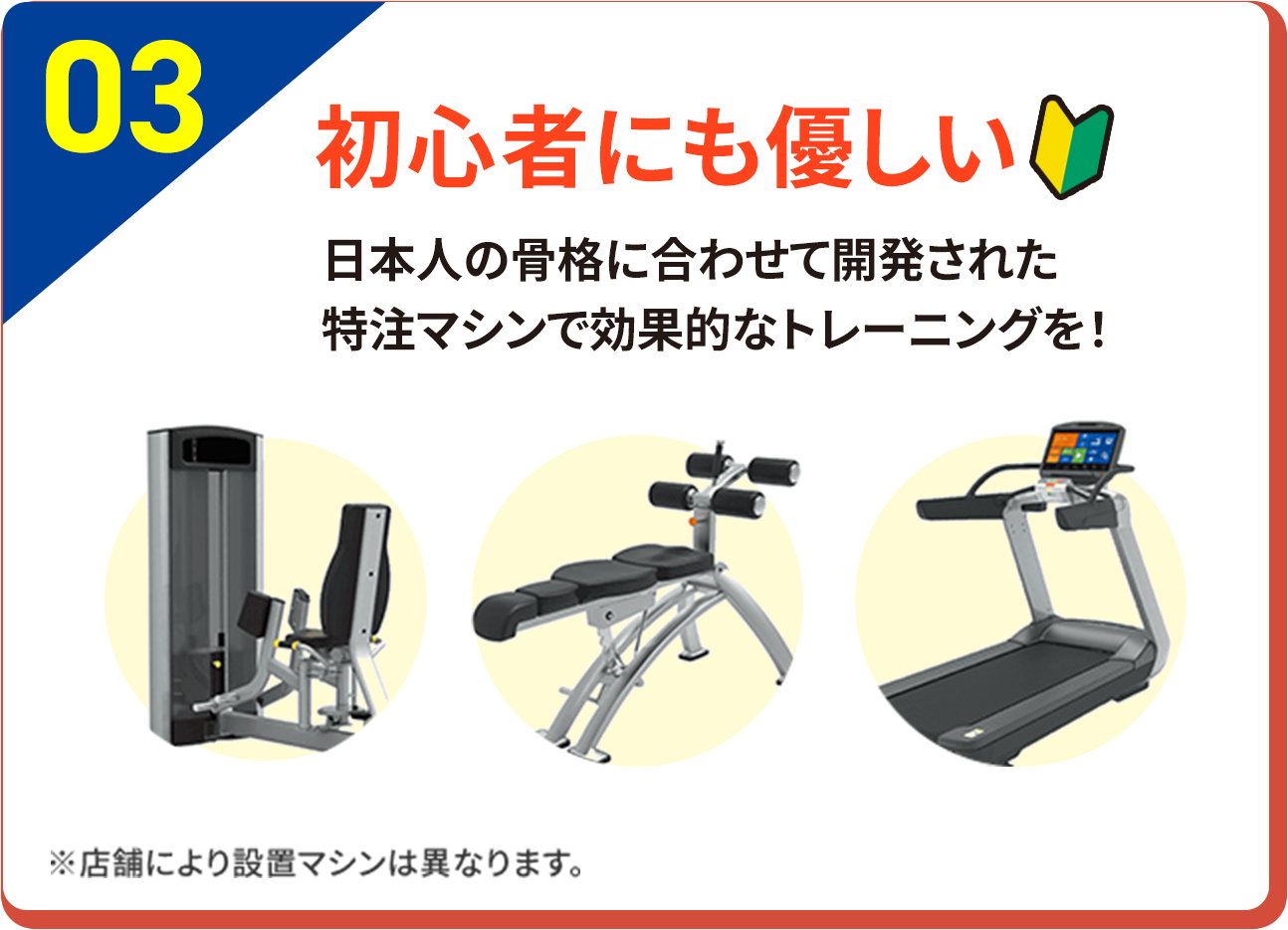 03 初心者にも優しい 日本人の骨格に合わせて開発された特注マシンで効果的なトレーニングを！