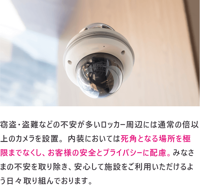 窃盗・盗難などの不安が多いロッカー周辺には通常の倍以上のカメラを設置。 内装においては死角となる場所を極限までなくし、お客様の安全とプライバシーに配慮。みなさまの不安を取り除き、安心して施設をご利用いただけるよう日々取り組んでおります。